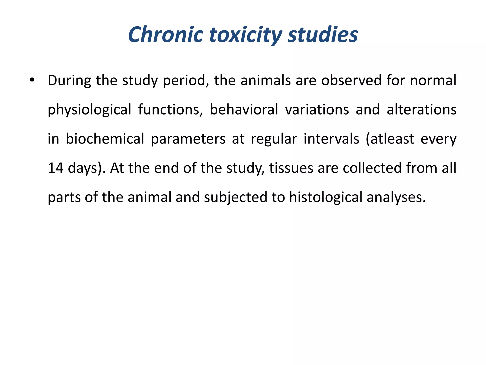 Chronic toxicity studies
• During the study period, the animals are observed for normal
physiological functions, behavioral variations and alterations
in biochemical parameters at regular intervals (atleast every
14 days). At the end of the study, tissues are collected from all
parts of the animal and subjected to histological analyses.
 