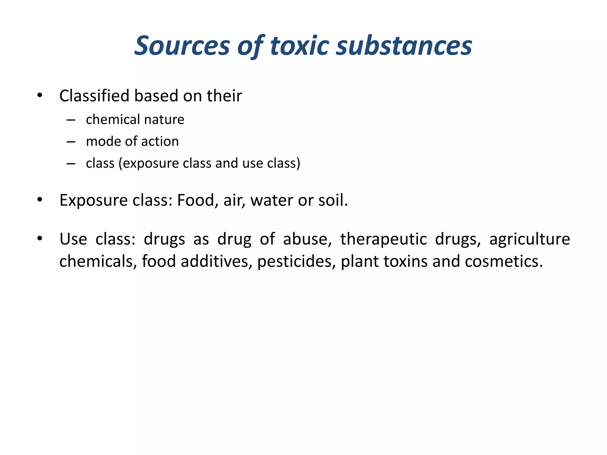 Sources of toxic substances
• Classified based on their
– chemical nature
– mode of action
– class (exposure class and use class)
• Exposure class: Food, air, water or soil.
• Use class: drugs as drug of abuse, therapeutic drugs, agriculture
chemicals, food additives, pesticides, plant toxins and cosmetics.
 