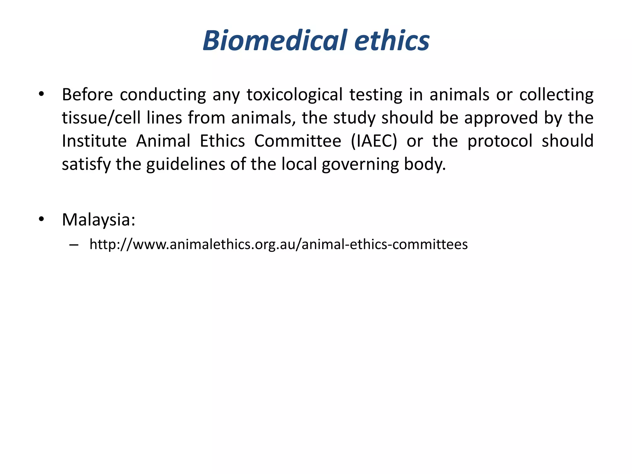 Biomedical ethics
• Before conducting any toxicological testing in animals or collecting
tissue/cell lines from animals, the study should be approved by the
Institute Animal Ethics Committee (IAEC) or the protocol should
satisfy the guidelines of the local governing body.
• Malaysia:
– http://www.animalethics.org.au/animal-ethics-committees
 