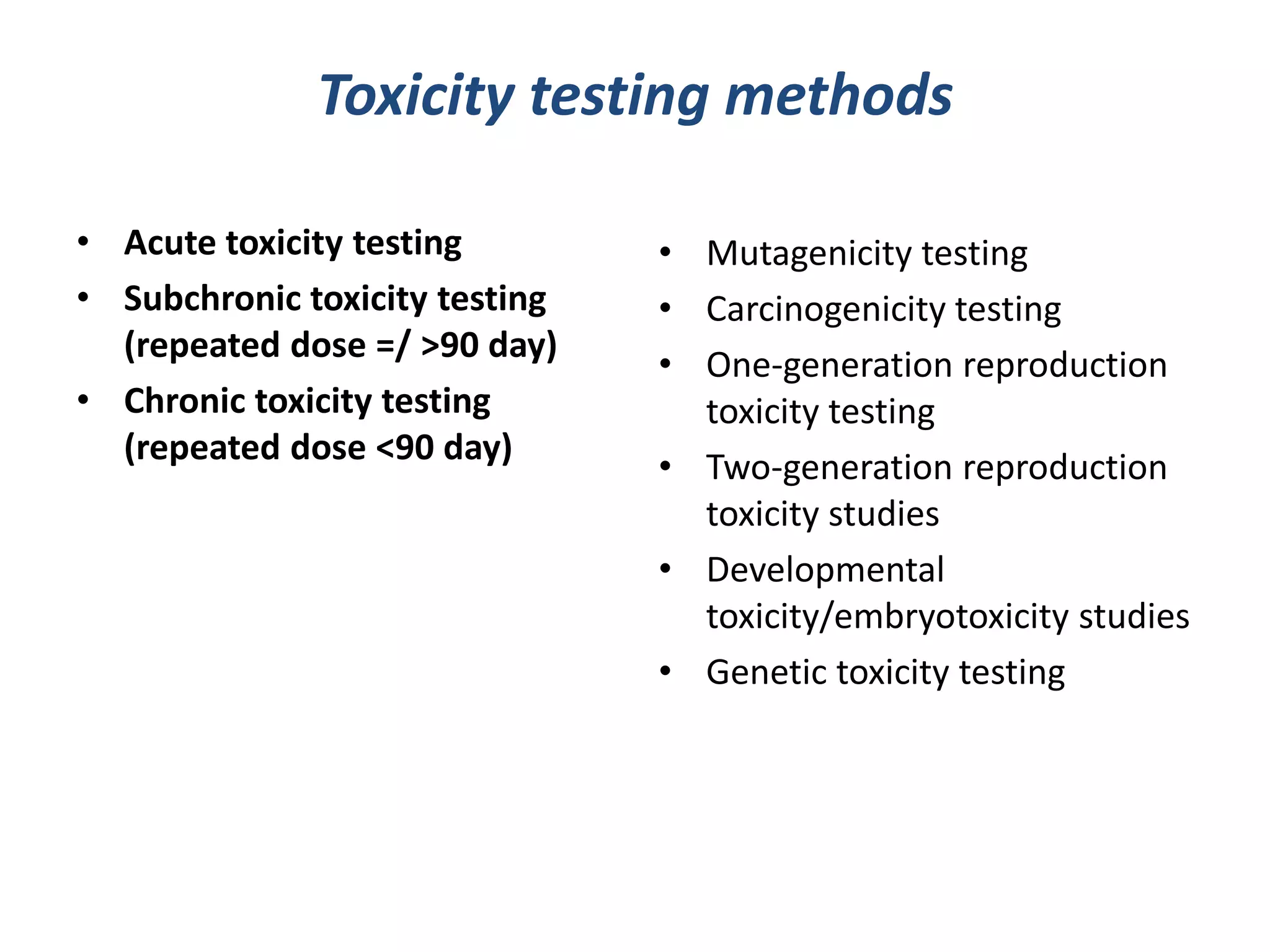 Toxicity testing methods
• Acute toxicity testing
• Subchronic toxicity testing
(repeated dose =/ >90 day)
• Chronic toxicity testing
(repeated dose <90 day)
• Mutagenicity testing
• Carcinogenicity testing
• One-generation reproduction
toxicity testing
• Two-generation reproduction
toxicity studies
• Developmental
toxicity/embryotoxicity studies
• Genetic toxicity testing
 