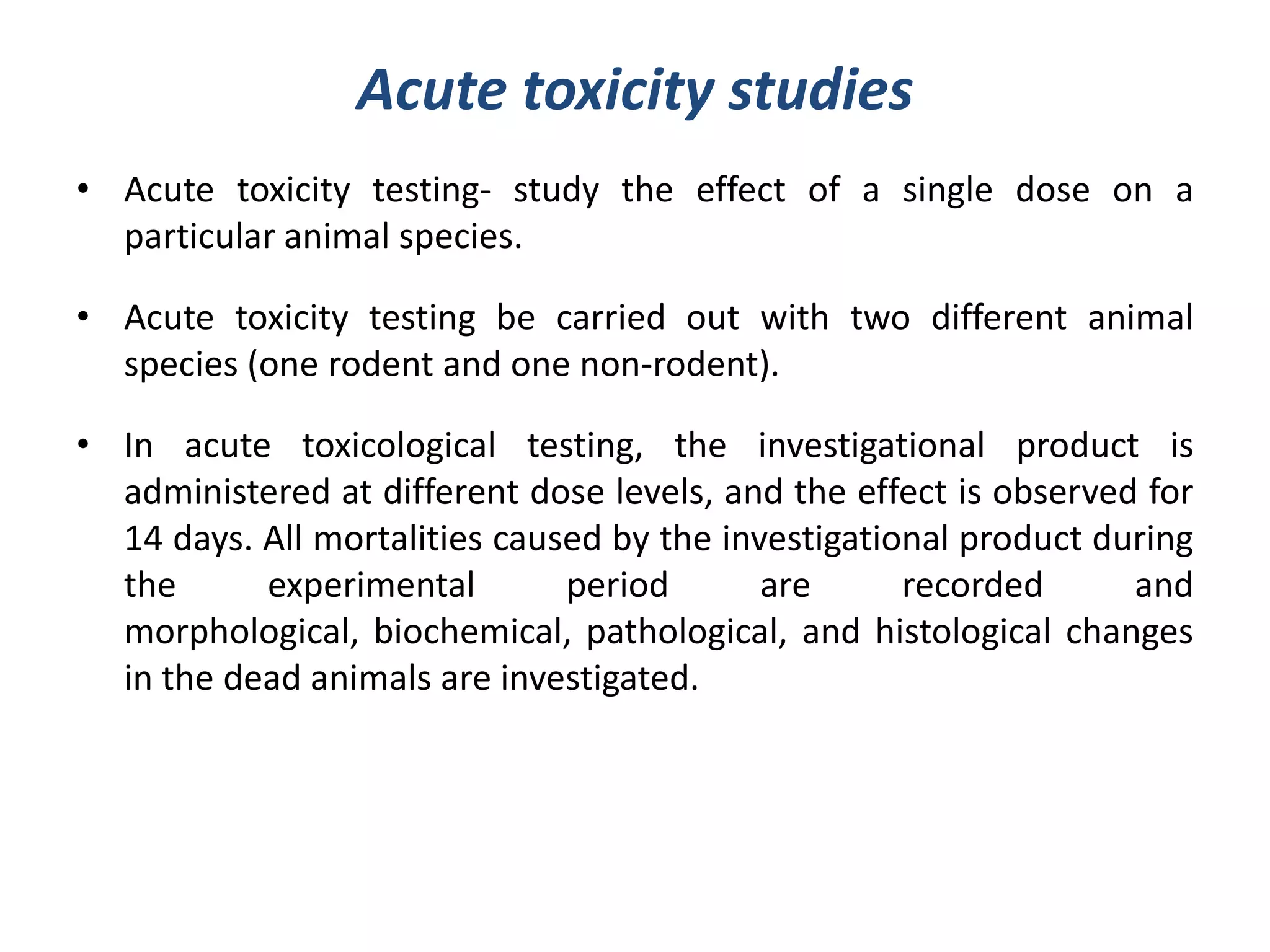 Acute toxicity studies
• Acute toxicity testing- study the effect of a single dose on a
particular animal species.
• Acute toxicity testing be carried out with two different animal
species (one rodent and one non-rodent).
• In acute toxicological testing, the investigational product is
administered at different dose levels, and the effect is observed for
14 days. All mortalities caused by the investigational product during
the experimental period are recorded and
morphological, biochemical, pathological, and histological changes
in the dead animals are investigated.
 