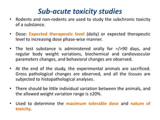 Sub-acute toxicity studies
• Rodents and non-rodents are used to study the subchronic toxicity
of a substance.
• Dose: Expected therapeutic level (daily) or expected therapeutic
level to increasing dose phase-wise manner.
• The test substance is administered orally for =/>90 days, and
regular body weight variations, biochemical and cardiovascular
parameters changes, and behavioral changes are observed.
• At the end of the study, the experimental animals are sacrificed.
Gross pathological changes are observed, and all the tissues are
subjected to histopathological analyses.
• There should be little individual variation between the animals, and
the allowed weight variation range is ±20%.
• Used to determine the maximum tolerable dose and nature of
toxicity.
 