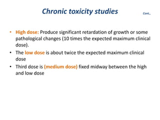 • High dose: Produce significant retardation of growth or some
pathological changes (10 times the expected maximum clinical
dose).
• The low dose is about twice the expected maximum clinical
dose
• Third dose is (medium dose) fixed midway between the high
and low dose
Chronic toxicity studies Cont.,
 