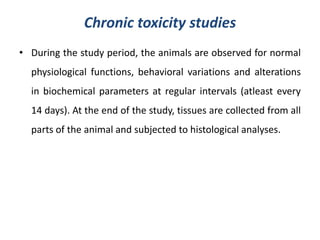 Chronic toxicity studies
• During the study period, the animals are observed for normal
physiological functions, behavioral variations and alterations
in biochemical parameters at regular intervals (atleast every
14 days). At the end of the study, tissues are collected from all
parts of the animal and subjected to histological analyses.
 