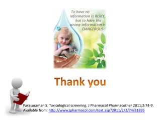 Parasuraman S. Toxicological screening. J Pharmacol Pharmacother 2011;2:74-9.
Available from: http://www.jpharmacol.com/text.asp?2011/2/2/74/81895
 