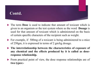 Contd.
 The term Dose is used to indicate that amount of toxicant which is
given to an organism or the test system where as the word Dosage is
used for that amount of toxicant which is administered on the basis
of certain specific characters of the recipient such as weight.
 For example, if 500mg of a toxicant is being administered to a mice
of 250gm, it is expressed in terms of 2 gm/kg dosage.
 The interrelationship between the characteristics of exposure of
any chemical and the effects produced by it is called as dose-
response relationship.
 From practical point of view, the dose response relationships are of
two types:-
 