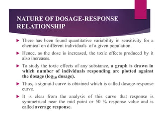 NATURE OF DOSAGE-RESPONSE
RELATIONSHIP
 There has been found quantitative variability in sensitivity for a
chemical on different individuals of a given population.
 Hence, as the dose is increased, the toxic effects produced by it
also increases.
 To study the toxic effects of any substance, a graph is drawn in
which number of individuals responding are plotted against
the dosage (log₁₀ dosage).
 Thus, a sigmoid curve is obtained which is called dosage-response
curve.
 It is clear from the analysis of this curve that response is
symmetrical near the mid point or 50 % response value and is
called average response.
 