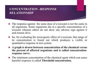 CONCENTRATION –RESPONSE
RELATIONSHIP
 The response against the same dose of a toxicant is not the same in
all organisms. Some organisms die at a specific concentration of a
toxicant whereas others do not show any adverse sign against it
and remain alive.
 So, for evaluating the toxicogenic effect of a toxicant, that range of
its concentration is found out which produces a visible or
quantitative response in test system.
 A graph is drawn between concentration of the chemical versus
the percent of affected organisms and is called concentration-
response curve.
 The minimum concentration of the chemical agent which can cause
harmful response is called Threshold concentration.
 