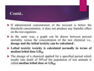 Contd..
 If administered concentration of the toxicant is below the
threshold concentration, it does not produce any harmful effect
on the test organism.
 In the same way, a graph can be drawn between percent
mortality versus the concentration of the test chemical i.e.,
dosage and the lethal toxicity can be calculated .
 Lethal toxicity toxicity is calculated normally in terms of
median lethal dose LD₅₀
 The dosage of a chemical applied for a specified period which
results into death of 50%of the population of test animals is
called median lethal dose or LD₅₀.
 