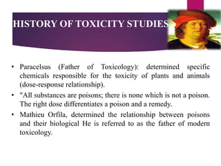 HISTORY OF TOXICITY STUDIES
• Paracelsus (Father of Toxicology): determined specific
chemicals responsible for the toxicity of plants and animals
(dose-response relationship).
• "All substances are poisons; there is none which is not a poison.
The right dose differentiates a poison and a remedy.
• Mathieu Orfila, determined the relationship between poisons
and their biological He is referred to as the father of modern
toxicology.
 