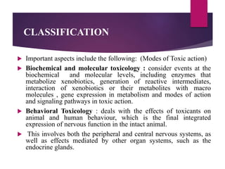 CLASSIFICATION
 Important aspects include the following: (Modes of Toxic action)
 Biochemical and molecular toxicology : consider events at the
biochemical and molecular levels, including enzymes that
metabolize xenobiotics, generation of reactive intermediates,
interaction of xenobiotics or their metabolites with macro
molecules , gene expression in metabolism and modes of action
and signaling pathways in toxic action.
 Behavioral Toxicology : deals with the effects of toxicants on
animal and human behaviour, which is the final integrated
expression of nervous function in the intact animal.
 This involves both the peripheral and central nervous systems, as
well as effects mediated by other organ systems, such as the
endocrine glands.
 