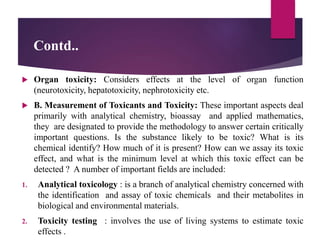 Contd..
 Organ toxicity: Considers effects at the level of organ function
(neurotoxicity, hepatotoxicity, nephrotoxicity etc.
 B. Measurement of Toxicants and Toxicity: These important aspects deal
primarily with analytical chemistry, bioassay and applied mathematics,
they are designated to provide the methodology to answer certain critically
important questions. Is the substance likely to be toxic? What is its
chemical identify? How much of it is present? How can we assay its toxic
effect, and what is the minimum level at which this toxic effect can be
detected ? A number of important fields are included:
1. Analytical toxicology : is a branch of analytical chemistry concerned with
the identification and assay of toxic chemicals and their metabolites in
biological and environmental materials.
2. Toxicity testing : involves the use of living systems to estimate toxic
effects .
 