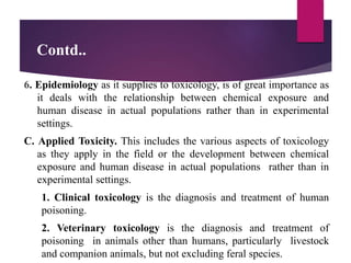 Contd..
6. Epidemiology as it supplies to toxicology, is of great importance as
it deals with the relationship between chemical exposure and
human disease in actual populations rather than in experimental
settings.
C. Applied Toxicity. This includes the various aspects of toxicology
as they apply in the field or the development between chemical
exposure and human disease in actual populations rather than in
experimental settings.
1. Clinical toxicology is the diagnosis and treatment of human
poisoning.
2. Veterinary toxicology is the diagnosis and treatment of
poisoning in animals other than humans, particularly livestock
and companion animals, but not excluding feral species.
 