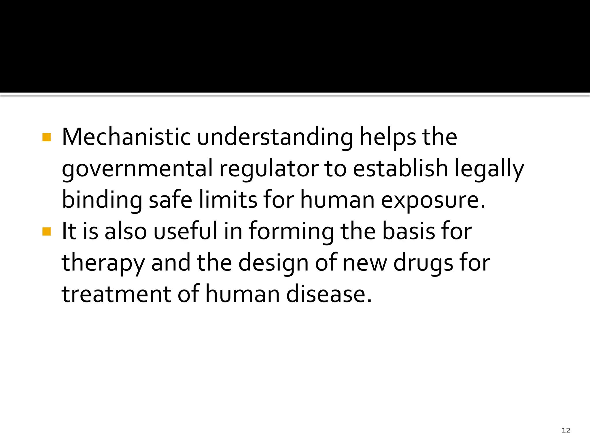  Mechanistic understanding helps the
governmental regulator to establish legally
binding safe limits for human exposure.
 It is also useful in forming the basis for
therapy and the design of new drugs for
treatment of human disease.
12
 