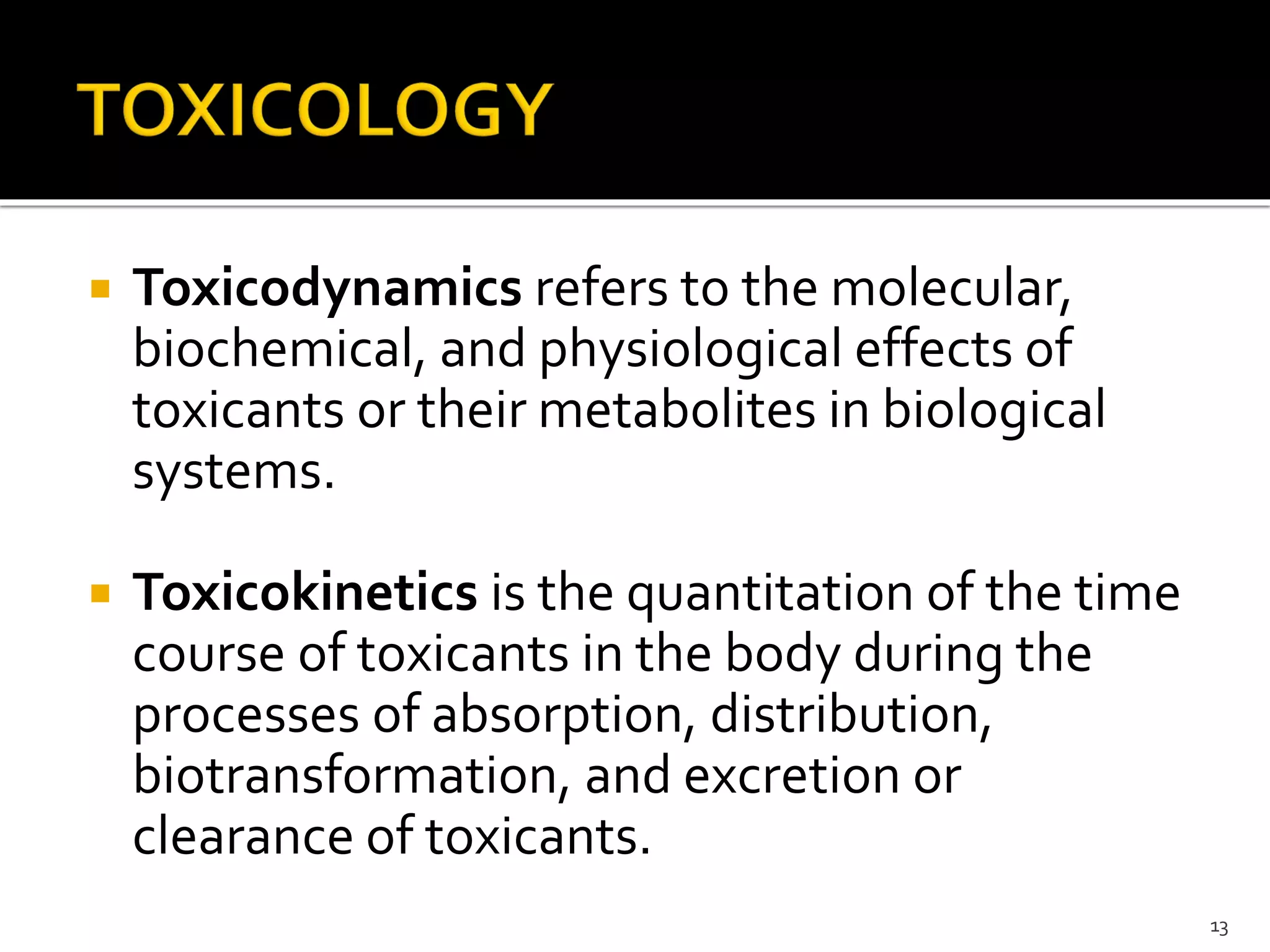  Toxicodynamics refers to the molecular,
biochemical, and physiological effects of
toxicants or their metabolites in biological
systems.
 Toxicokinetics is the quantitation of the time
course of toxicants in the body during the
processes of absorption, distribution,
biotransformation, and excretion or
clearance of toxicants.
13
 