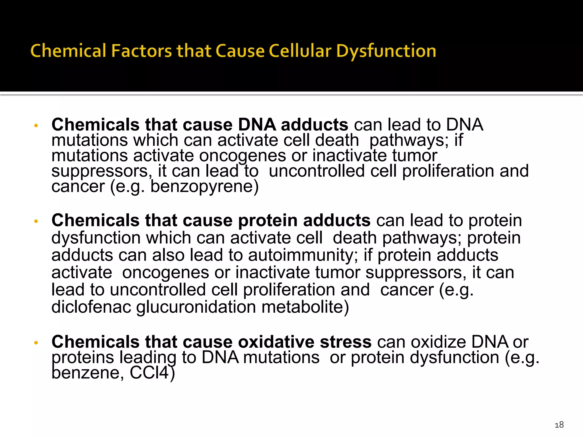 • Chemicals that cause DNA adducts can lead to DNA
mutations which can activate cell death pathways; if
mutations activate oncogenes or inactivate tumor
suppressors, it can lead to uncontrolled cell proliferation and
cancer (e.g. benzopyrene)
• Chemicals that cause protein adducts can lead to protein
dysfunction which can activate cell death pathways; protein
adducts can also lead to autoimmunity; if protein adducts
activate oncogenes or inactivate tumor suppressors, it can
lead to uncontrolled cell proliferation and cancer (e.g.
diclofenac glucuronidation metabolite)
• Chemicals that cause oxidative stress can oxidize DNA or
proteins leading to DNA mutations or protein dysfunction (e.g.
benzene, CCl4)
18
 