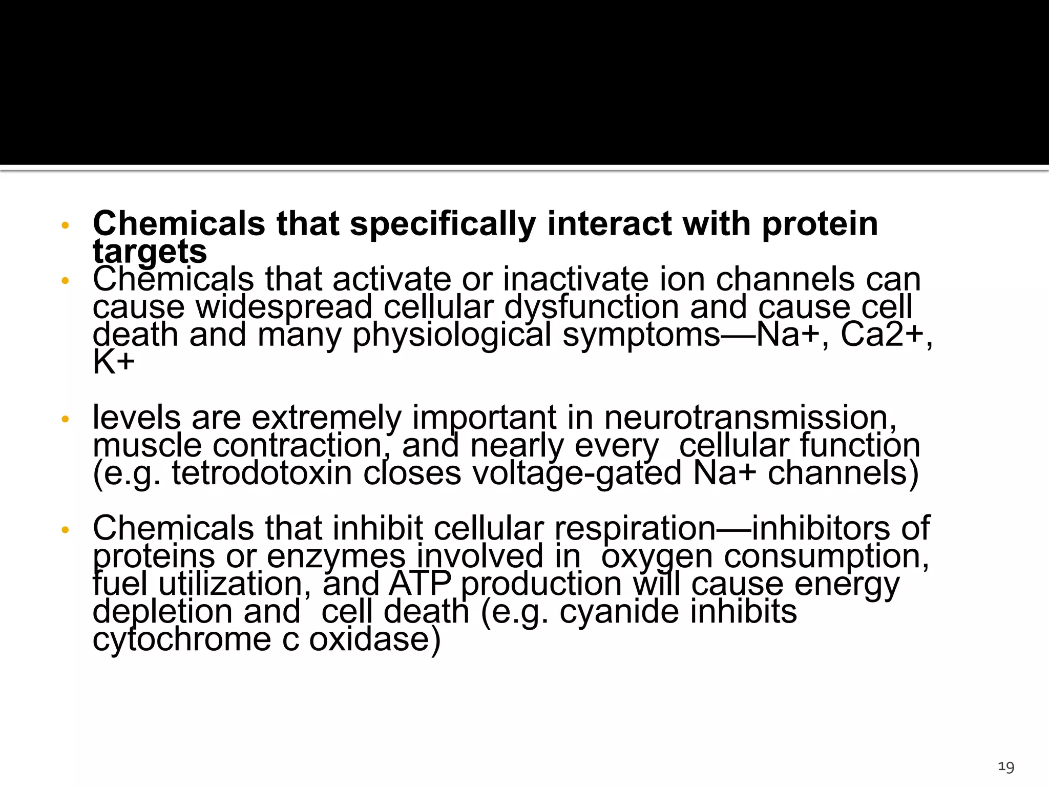 • Chemicals that specifically interact with protein
targets
• Chemicals that activate or inactivate ion channels can
cause widespread cellular dysfunction and cause cell
death and many physiological symptoms—Na+, Ca2+,
K+
• levels are extremely important in neurotransmission,
muscle contraction, and nearly every cellular function
(e.g. tetrodotoxin closes voltage-gated Na+ channels)
• Chemicals that inhibit cellular respiration—inhibitors of
proteins or enzymes involved in oxygen consumption,
fuel utilization, and ATP production will cause energy
depletion and cell death (e.g. cyanide inhibits
cytochrome c oxidase)
19
 