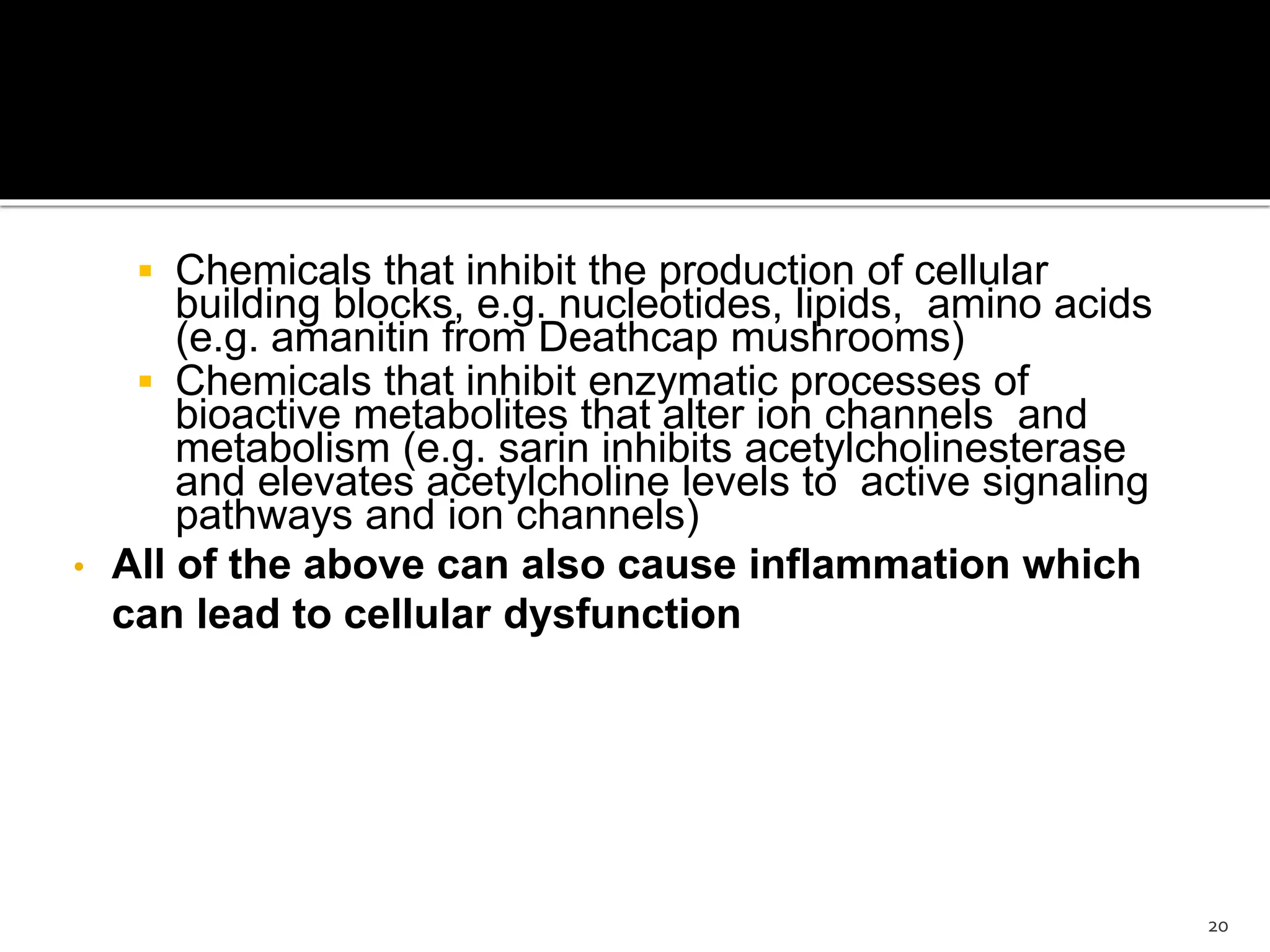 Chemicals that inhibit the production of cellular
building blocks, e.g. nucleotides, lipids, amino acids
(e.g. amanitin from Deathcap mushrooms)
 Chemicals that inhibit enzymatic processes of
bioactive metabolites that alter ion channels and
metabolism (e.g. sarin inhibits acetylcholinesterase
and elevates acetylcholine levels to active signaling
pathways and ion channels)
• All of the above can also cause inflammation which
can lead to cellular dysfunction
20
 