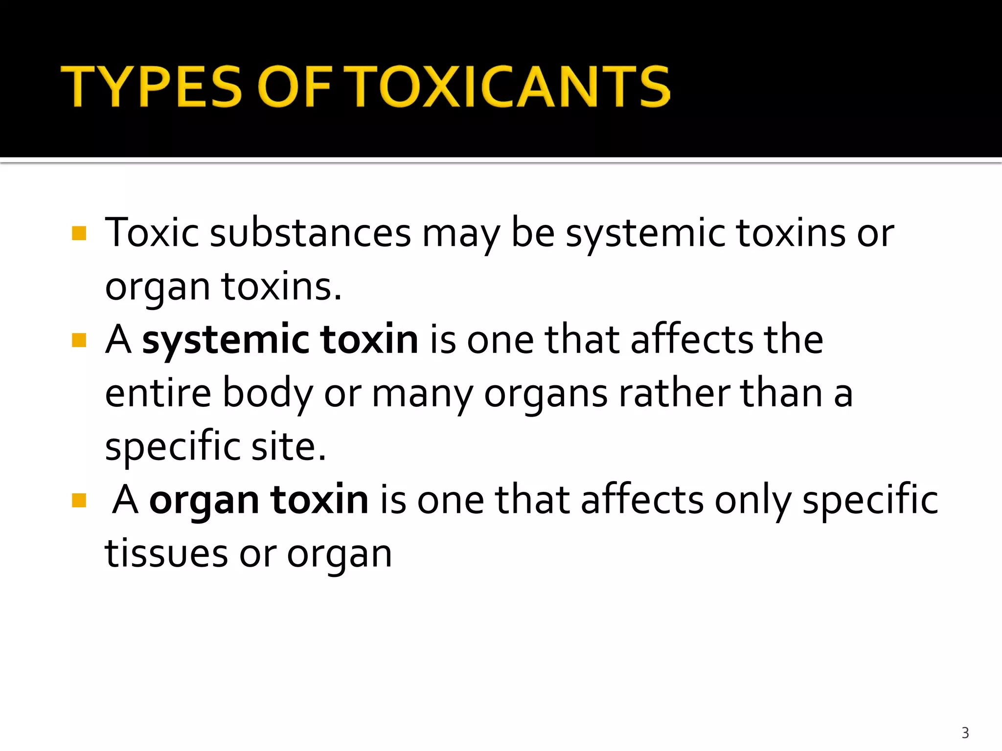  Toxic substances may be systemic toxins or
organ toxins.
 A systemic toxin is one that affects the
entire body or many organs rather than a
specific site.
 A organ toxin is one that affects only specific
tissues or organ
3
 