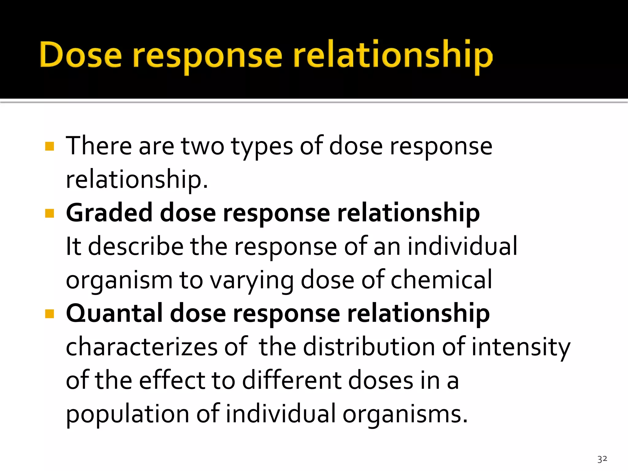  There are two types of dose response
relationship.
 Graded dose response relationship
It describe the response of an individual
organism to varying dose of chemical
 Quantal dose response relationship
characterizes of the distribution of intensity
of the effect to different doses in a
population of individual organisms.
32
 