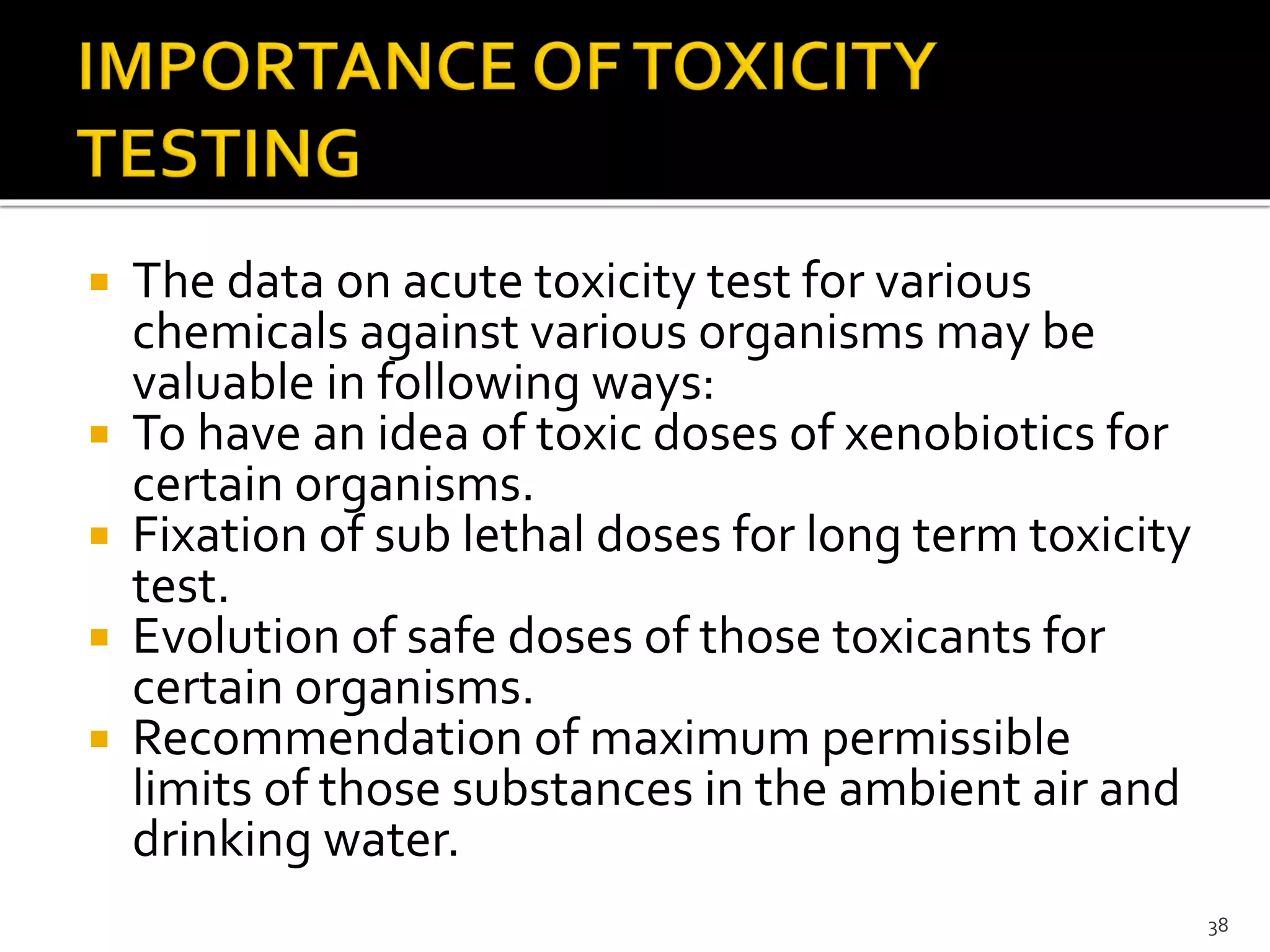  The data on acute toxicity test for various
chemicals against various organisms may be
valuable in following ways:
 To have an idea of toxic doses of xenobiotics for
certain organisms.
 Fixation of sub lethal doses for long term toxicity
test.
 Evolution of safe doses of those toxicants for
certain organisms.
 Recommendation of maximum permissible
limits of those substances in the ambient air and
drinking water.
38
 