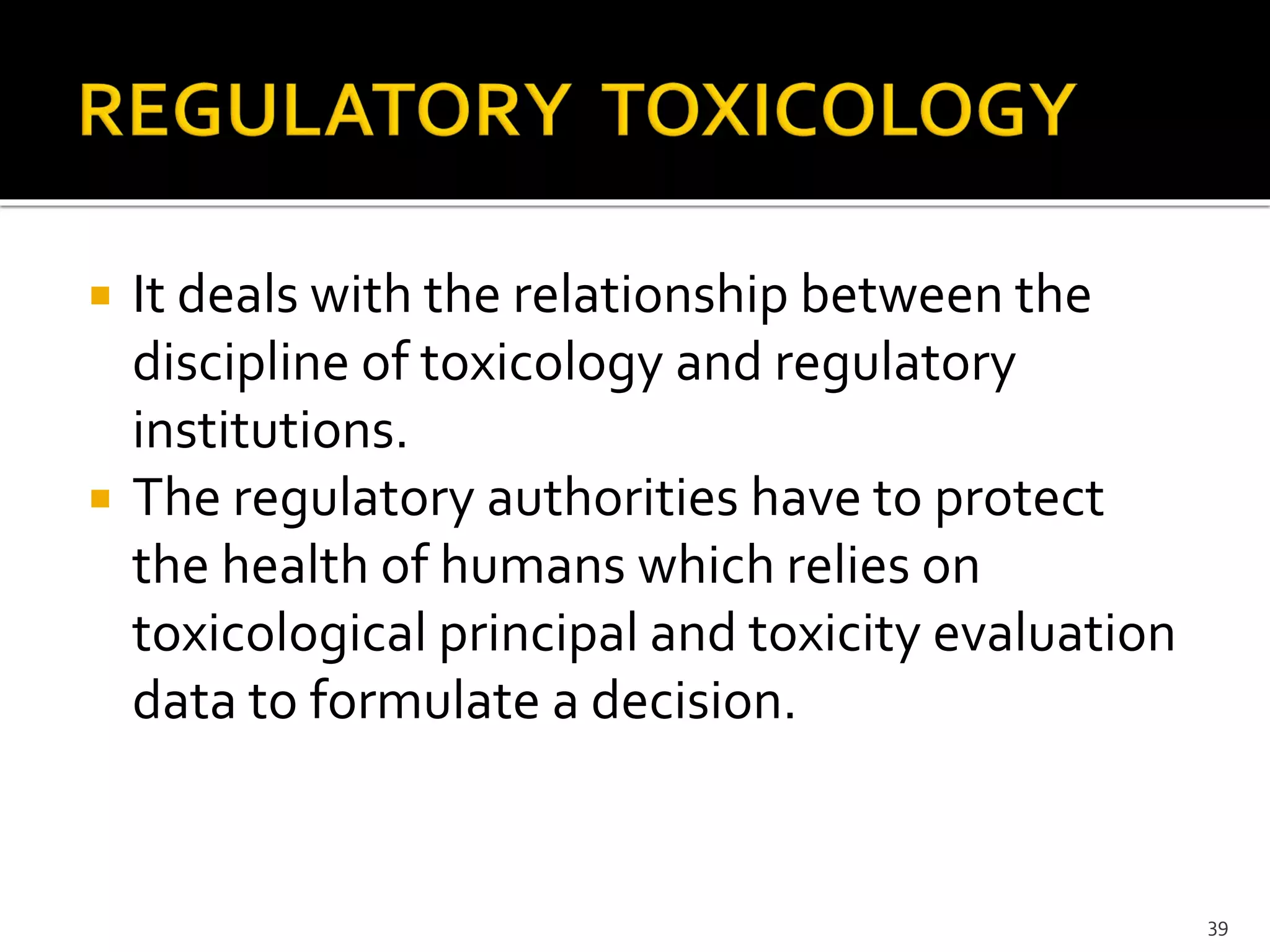  It deals with the relationship between the
discipline of toxicology and regulatory
institutions.
 The regulatory authorities have to protect
the health of humans which relies on
toxicological principal and toxicity evaluation
data to formulate a decision.
39
 
