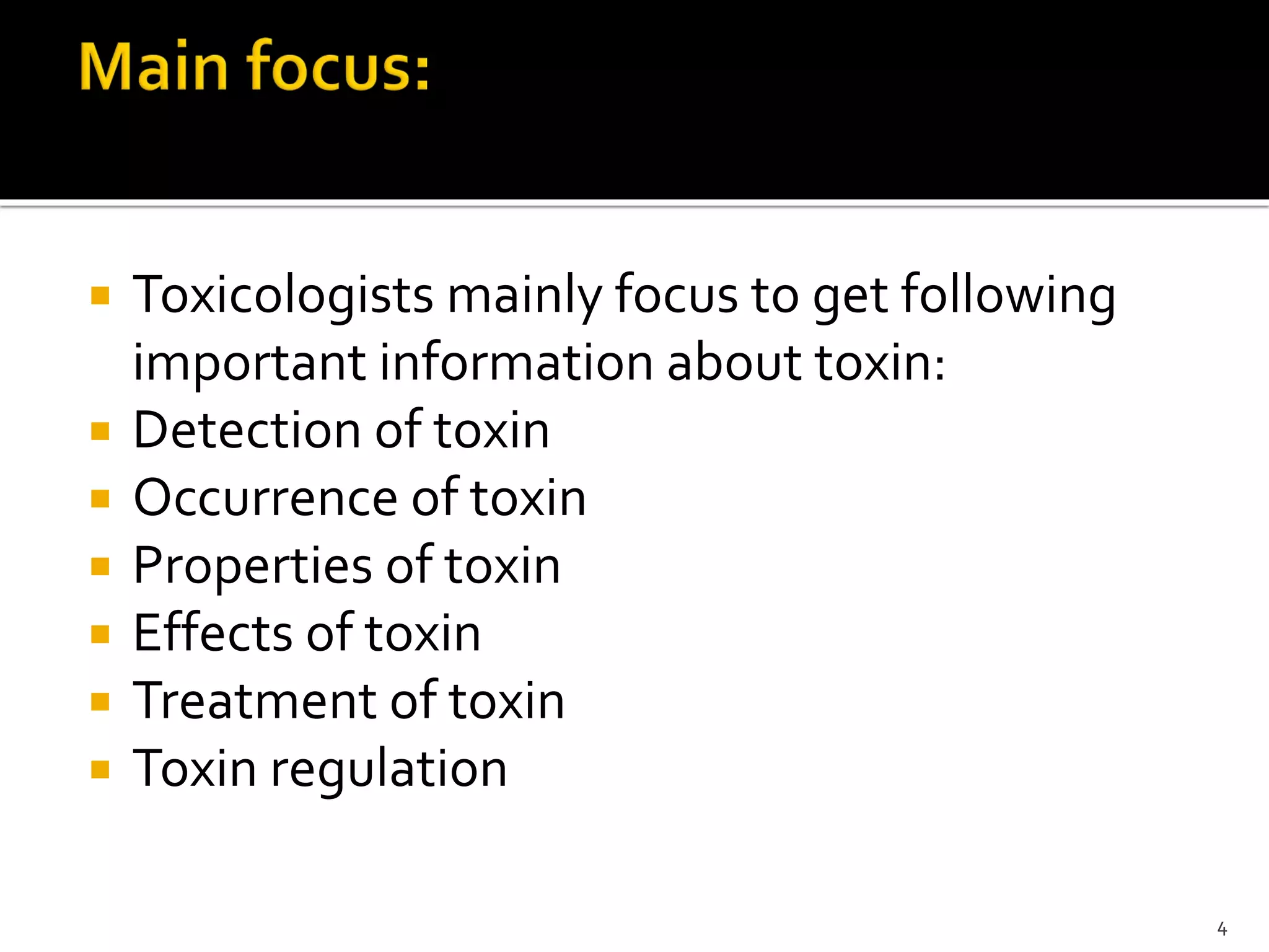  Toxicologists mainly focus to get following
important information about toxin:
 Detection of toxin
 Occurrence of toxin
 Properties of toxin
 Effects of toxin
 Treatment of toxin
 Toxin regulation
4
 