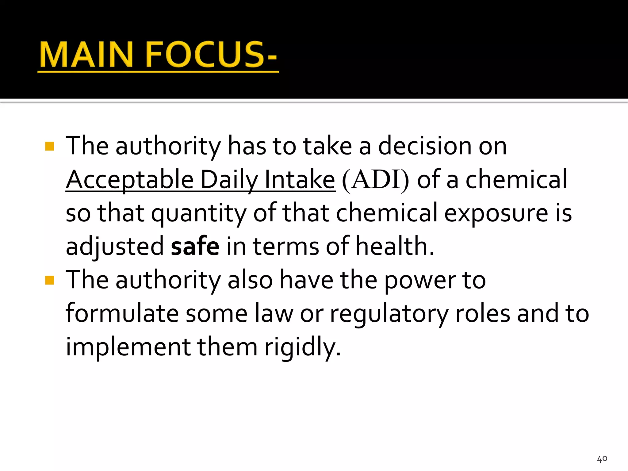  The authority has to take a decision on
Acceptable Daily Intake (ADI) of a chemical
so that quantity of that chemical exposure is
adjusted safe in terms of health.
 The authority also have the power to
formulate some law or regulatory roles and to
implement them rigidly.
40
 