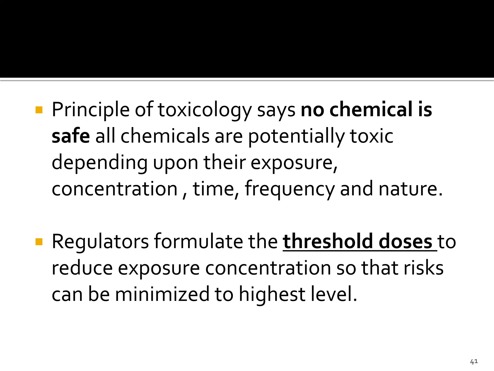  Principle of toxicology says no chemical is
safe all chemicals are potentially toxic
depending upon their exposure,
concentration , time, frequency and nature.
 Regulators formulate the threshold doses to
reduce exposure concentration so that risks
can be minimized to highest level.
41
 