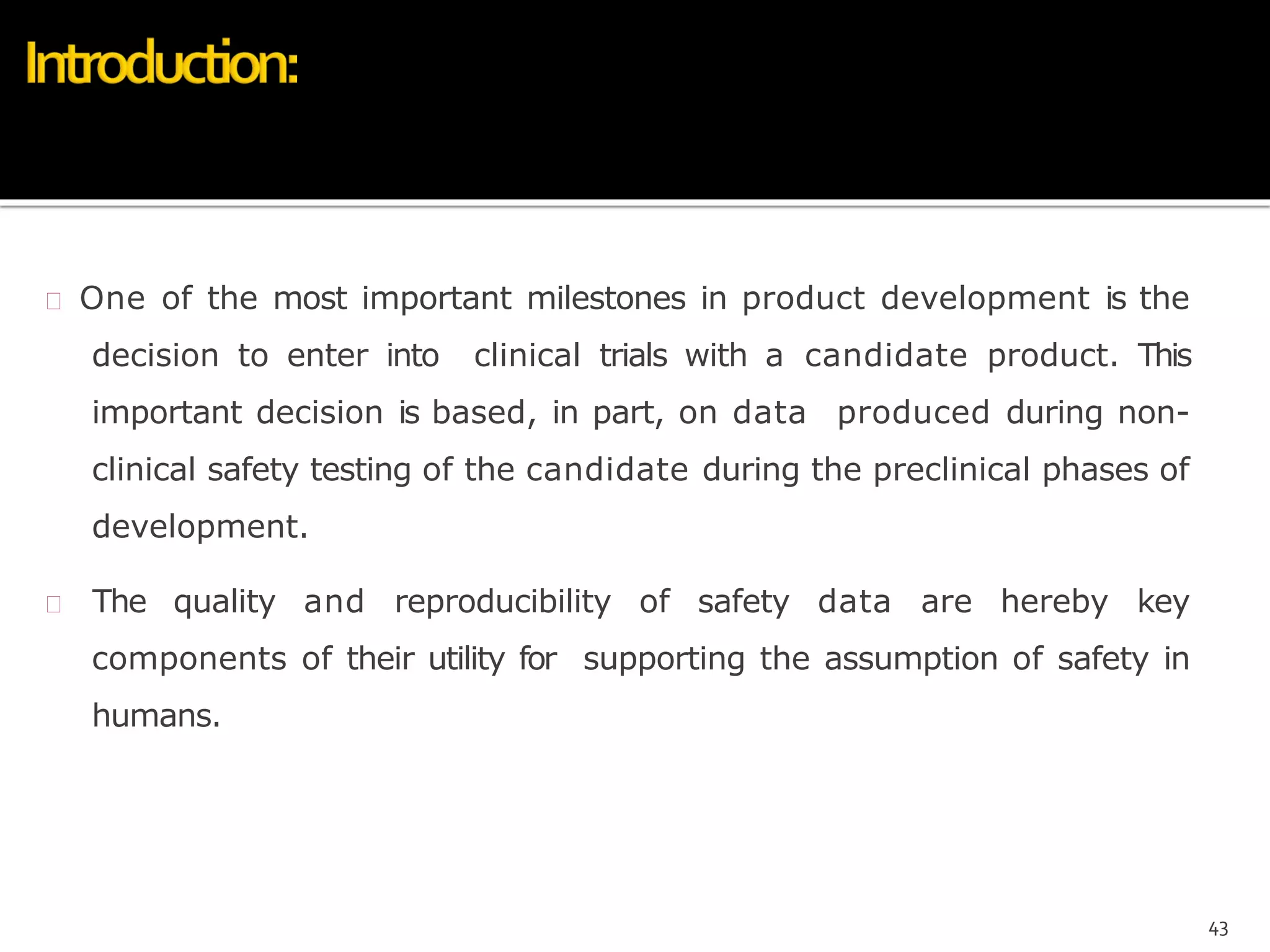  One of the most important milestones in product development is the
decision to enter into clinical trials with a candidate product. This
important decision is based, in part, on data produced during non-
clinical safety testing of the candidate during the preclinical phases of
development.
 The quality and reproducibility of safety data are hereby key
components of their utility for supporting the assumption of safety in
humans.
43
 