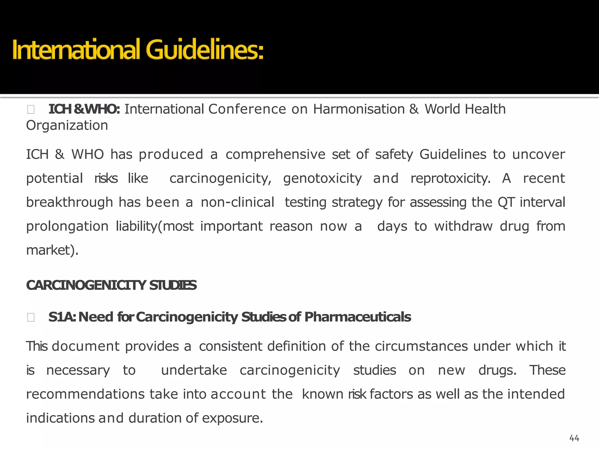  ICH&WHO: International Conference on Harmonisation & World Health
Organization
ICH & WHO has produced a comprehensive set of safety Guidelines to uncover
potential risks like carcinogenicity, genotoxicity and reprotoxicity. A recent
breakthrough has been a non-clinical testing strategy for assessing the QT interval
prolongation liability(most important reason now a days to withdraw drug from
market).
CARCINOGENICITYSTUDIES
 S1A:Need forCarcinogenicity Studiesof Pharmaceuticals
This document provides a consistent definition of the circumstances under which it
is necessary to undertake carcinogenicity studies on new drugs. These
recommendations take into account the known risk factors as well as the intended
indications and duration of exposure.
44
 