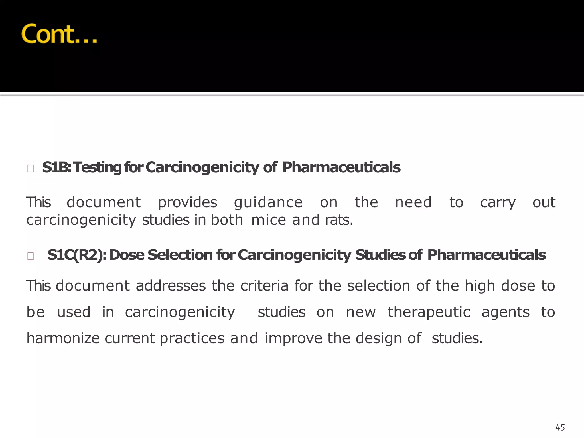  S1B:TestingforCarcinogenicity of Pharmaceuticals
This document provides guidance on the need to carry out
carcinogenicity studies in both mice and rats.
 S1C(R2):Dose Selection forCarcinogenicity Studiesof Pharmaceuticals
This document addresses the criteria for the selection of the high dose to
be used in carcinogenicity studies on new therapeutic agents to
harmonize current practices and improve the design of studies.
45
 