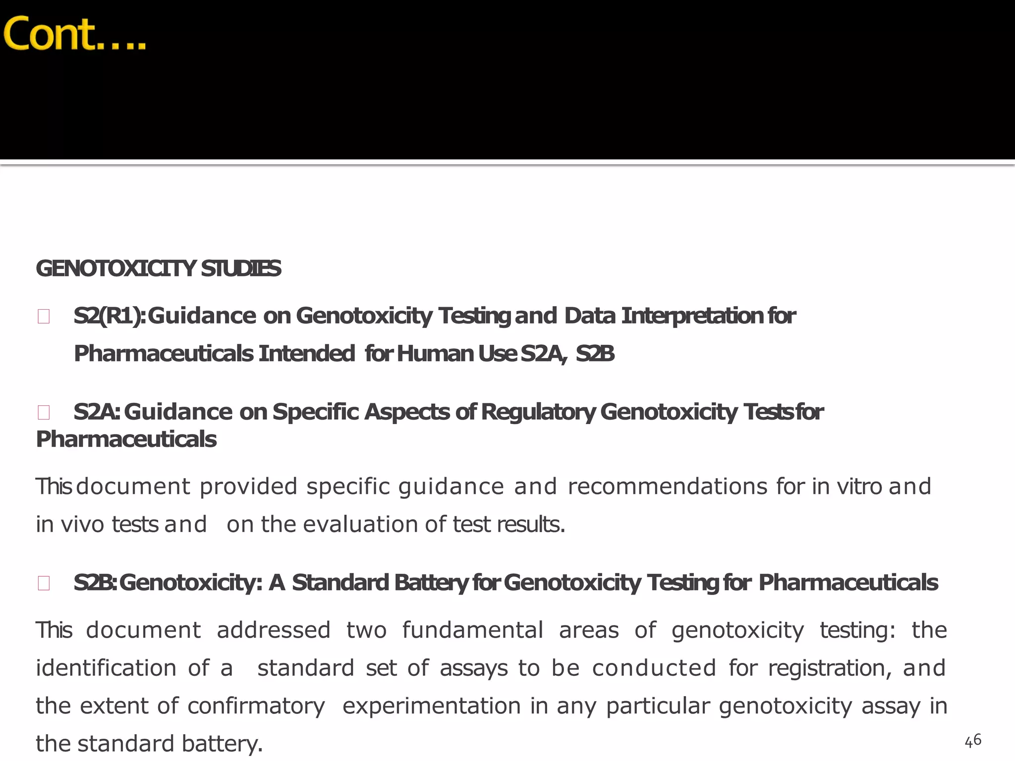GENOTOXICITYSTUDIES
 S2(R1):Guidance onGenotoxicity Testingand Data Interpretationfor
Pharmaceuticals Intended forHumanUseS2A, S2B
 S2A:Guidance on Specific Aspects ofRegulatoryGenotoxicity Testsfor
Pharmaceuticals
Thisdocument provided specific guidance and recommendations for in vitro and
in vivo tests and on the evaluation of test results.
 S2B:Genotoxicity: A StandardBatteryforGenotoxicity Testingfor Pharmaceuticals
This document addressed two fundamental areas of genotoxicity testing: the
identification of a standard set of assays to be conducted for registration, and
the extent of confirmatory experimentation in any particular genotoxicity assay in
the standard battery. 46
 