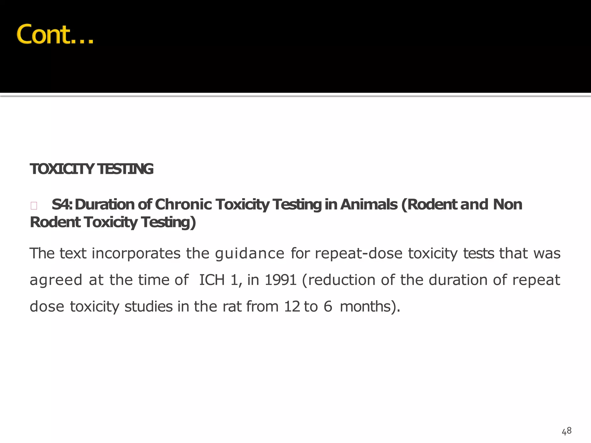 TOXICITYTESTING
 S4:DurationofChronic ToxicityTestinginAnimals (Rodentand Non
Rodent Toxicity Testing)
The text incorporates the guidance for repeat-dose toxicity tests that was
agreed at the time of ICH 1, in 1991 (reduction of the duration of repeat
dose toxicity studies in the rat from 12 to 6 months).
48
 