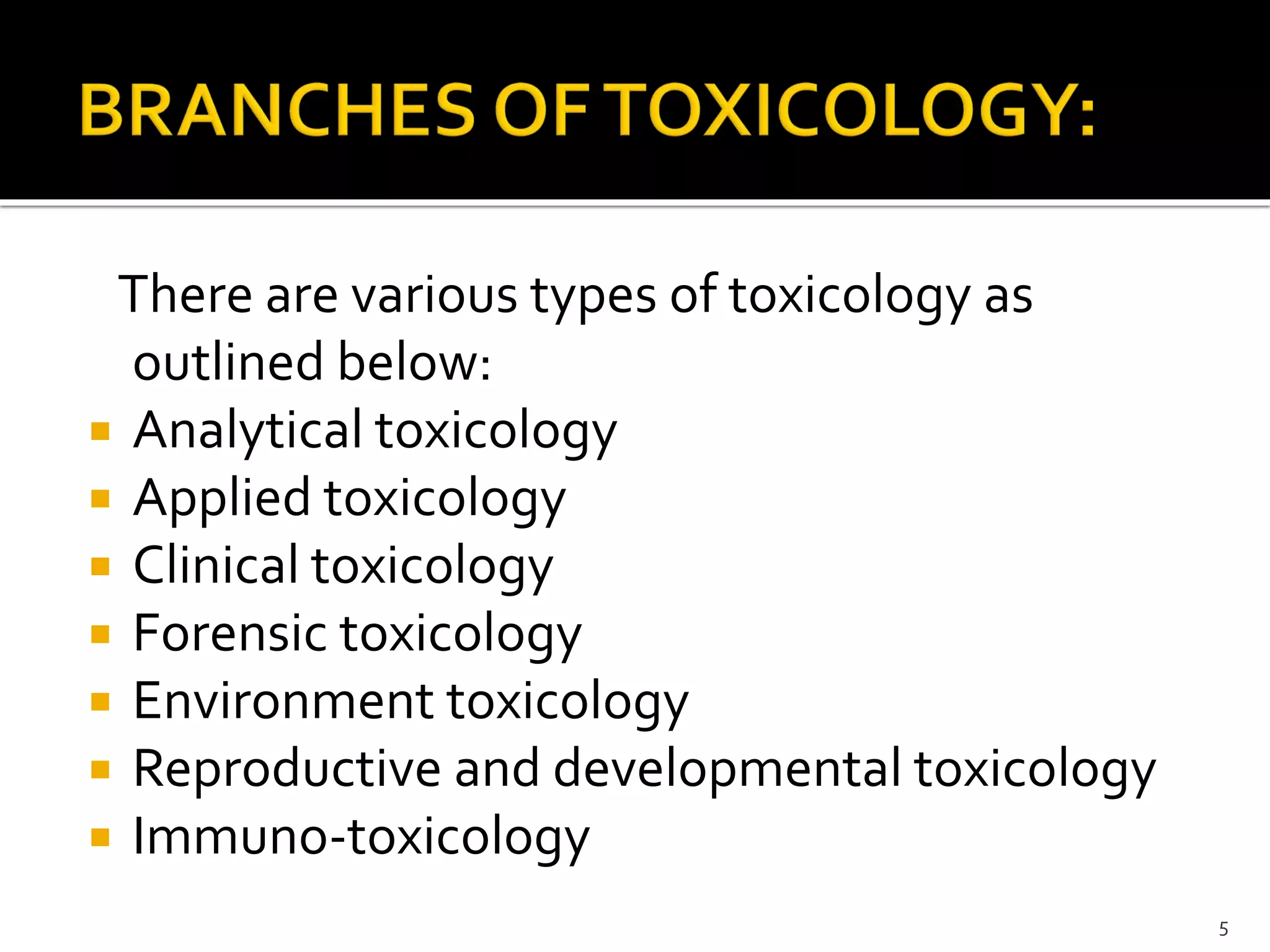There are various types of toxicology as
outlined below:
 Analytical toxicology
 Applied toxicology
 Clinical toxicology
 Forensic toxicology
 Environment toxicology
 Reproductive and developmental toxicology
 Immuno-toxicology
5
 
