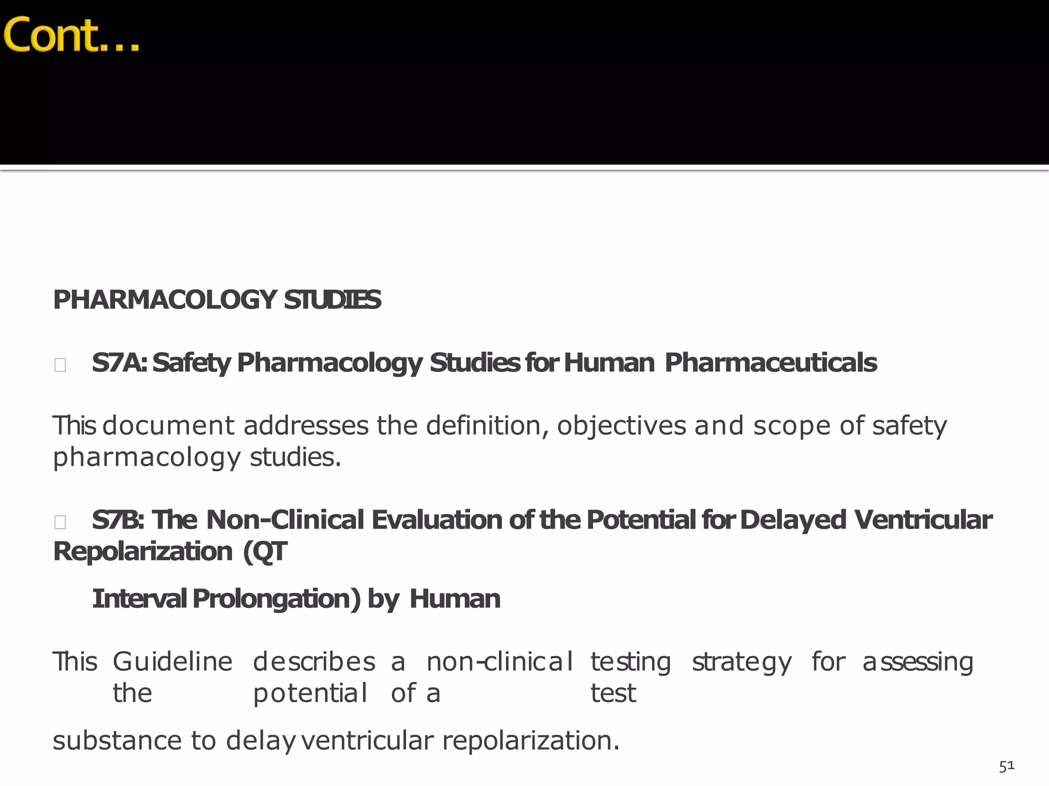 PHARMACOLOGY STUDIES
 S7A:SafetyPharmacology StudiesforHuman Pharmaceuticals
This document addresses the definition, objectives and scope of safety
pharmacology studies.
 S7B: The Non-Clinical Evaluation ofthePotentialforDelayed Ventricular
Repolarization (QT
IntervalProlongation) by Human
This Guideline describes a non-clinical testing strategy for assessing
the potential of a test
substance to delayventricular repolarization.
51
 