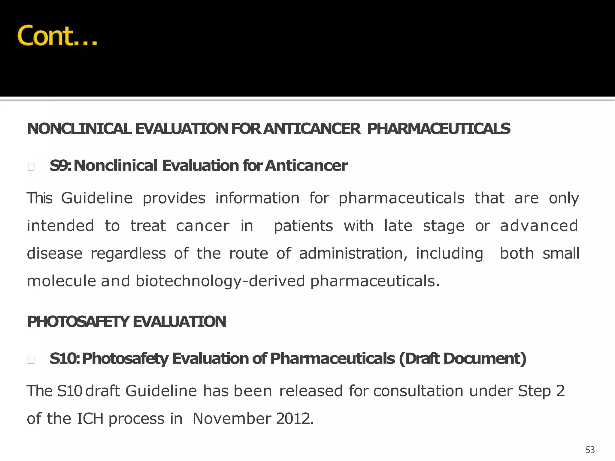 NONCLINICALEVALUATIONFORANTICANCER PHARMACEUTICALS
 S9:Nonclinical Evaluation forAnticancer
This Guideline provides information for pharmaceuticals that are only
intended to treat cancer in patients with late stage or advanced
disease regardless of the route of administration, including both small
molecule and biotechnology-derived pharmaceuticals.
PHOTOSAFETYEVALUATION
 S10:PhotosafetyEvaluationofPharmaceuticals (Draft Document)
The S10draft Guideline has been released for consultation under Step 2
of the ICH process in November 2012.
53
 