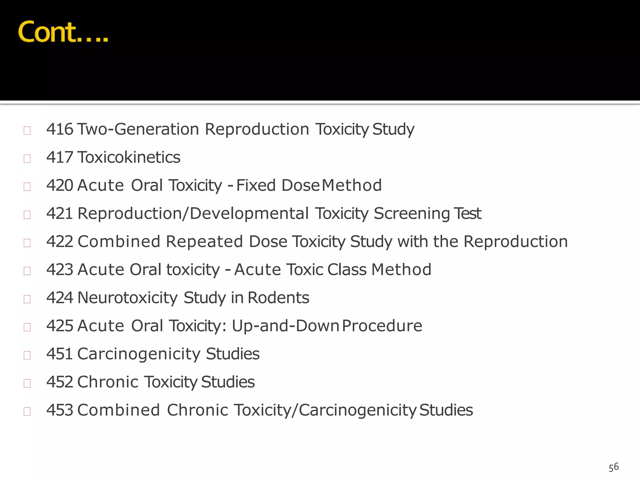  416 Two-Generation Reproduction ToxicityStudy
 417 Toxicokinetics
 420 Acute Oral Toxicity -Fixed DoseMethod
 421 Reproduction/Developmental Toxicity Screening Test
 422 Combined Repeated Dose Toxicity Study with the Reproduction
 423 Acute Oral toxicity - Acute Toxic Class Method
 424 Neurotoxicity Study in Rodents
 425 Acute Oral Toxicity: Up-and-DownProcedure
 451 Carcinogenicity Studies
 452 Chronic Toxicity Studies
 453 Combined Chronic Toxicity/CarcinogenicityStudies
56
 