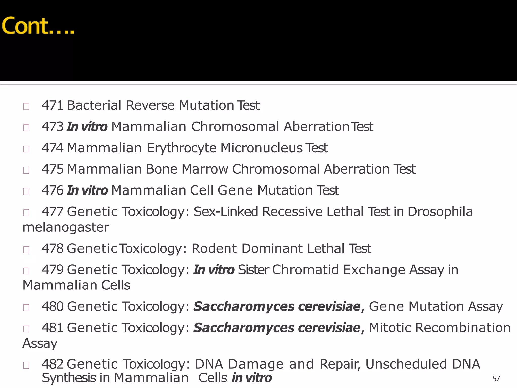  471 Bacterial Reverse Mutation Test
 473 Invitro Mammalian Chromosomal AberrationTest
 474 Mammalian Erythrocyte Micronucleus Test
 475 Mammalian Bone Marrow Chromosomal Aberration Test
 476 In vitro Mammalian Cell Gene Mutation Test
 477 Genetic Toxicology: Sex-Linked Recessive Lethal Test in Drosophila
melanogaster
 478 GeneticToxicology: Rodent Dominant Lethal Test
 479 Genetic Toxicology: In vitro Sister Chromatid Exchange Assay in
Mammalian Cells
 480 Genetic Toxicology: Saccharomyces cerevisiae, Gene Mutation Assay
 481 Genetic Toxicology: Saccharomyces cerevisiae, Mitotic Recombination
Assay
 482 Genetic Toxicology: DNA Damage and Repair, Unscheduled DNA
Synthesis in Mammalian Cells in vitro 57
 