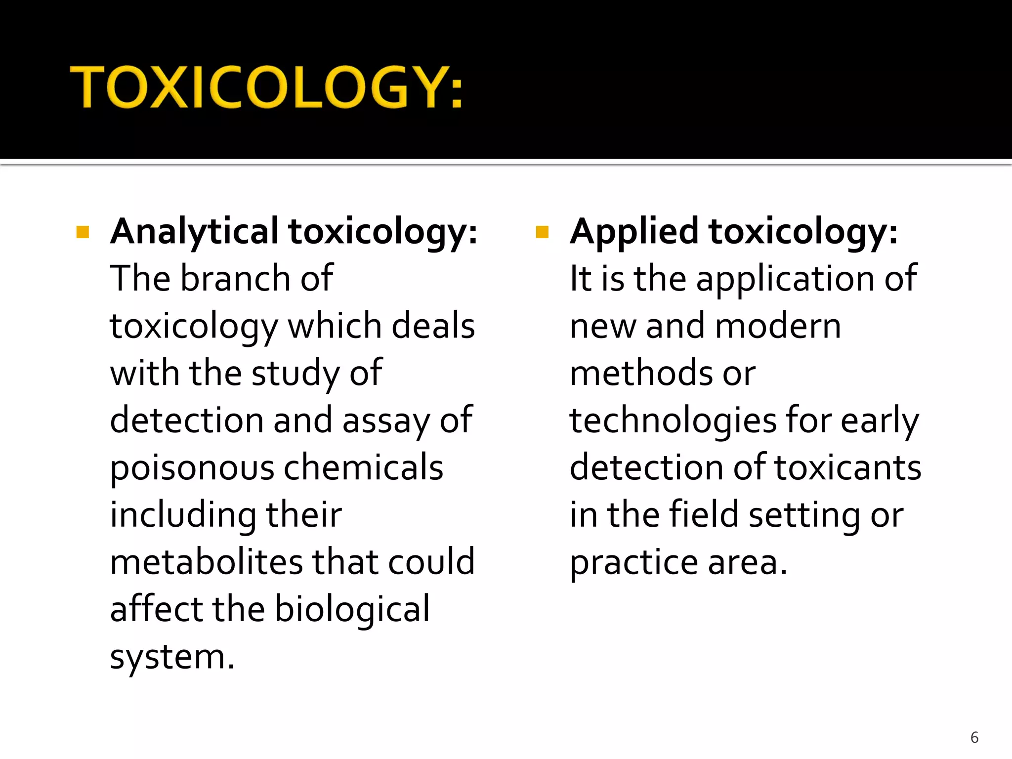  Analytical toxicology:
The branch of
toxicology which deals
with the study of
detection and assay of
poisonous chemicals
including their
metabolites that could
affect the biological
system.
 Applied toxicology:
It is the application of
new and modern
methods or
technologies for early
detection of toxicants
in the field setting or
practice area.
6
 