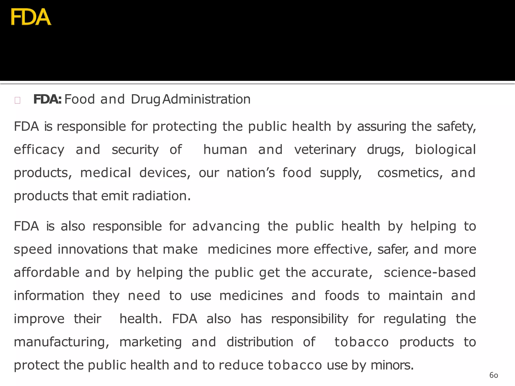  FDA:Food and DrugAdministration
FDA is responsible for protecting the public health by assuring the safety,
efficacy and security of human and veterinary drugs, biological
products, medical devices, our nation’s food supply, cosmetics, and
products that emit radiation.
FDA is also responsible for advancing the public health by helping to
speed innovations that make medicines more effective, safer, and more
affordable and by helping the public get the accurate, science-based
information they need to use medicines and foods to maintain and
improve their health. FDA also has responsibility for regulating the
manufacturing, marketing and distribution of tobacco products to
protect the public health and to reduce tobacco use by minors.
60
 