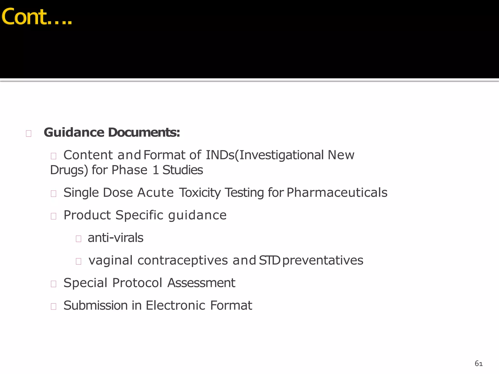 Guidance Documents:
 Content andFormat of INDs(Investigational New
Drugs) for Phase 1 Studies
 Single Dose Acute Toxicity Testing for Pharmaceuticals
 Product Specific guidance
 anti-virals
 vaginal contraceptives and STDpreventatives
 Special Protocol Assessment
 Submission in Electronic Format
61
 