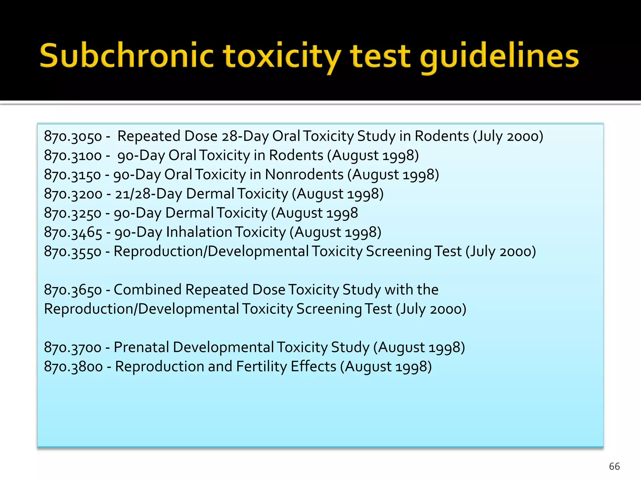 66
870.3050 - Repeated Dose 28-Day OralToxicity Study in Rodents (July 2000)
870.3100 - 90-Day OralToxicity in Rodents (August 1998)
870.3150 - 90-Day OralToxicity in Nonrodents (August 1998)
870.3200 - 21/28-Day DermalToxicity (August 1998)
870.3250 - 90-Day DermalToxicity (August 1998
870.3465 - 90-Day InhalationToxicity (August 1998)
870.3550 - Reproduction/DevelopmentalToxicity ScreeningTest (July 2000)
870.3650 - Combined Repeated DoseToxicity Study with the
Reproduction/DevelopmentalToxicity ScreeningTest (July 2000)
870.3700 - Prenatal DevelopmentalToxicity Study (August 1998)
870.3800 - Reproduction and Fertility Effects (August 1998)
 