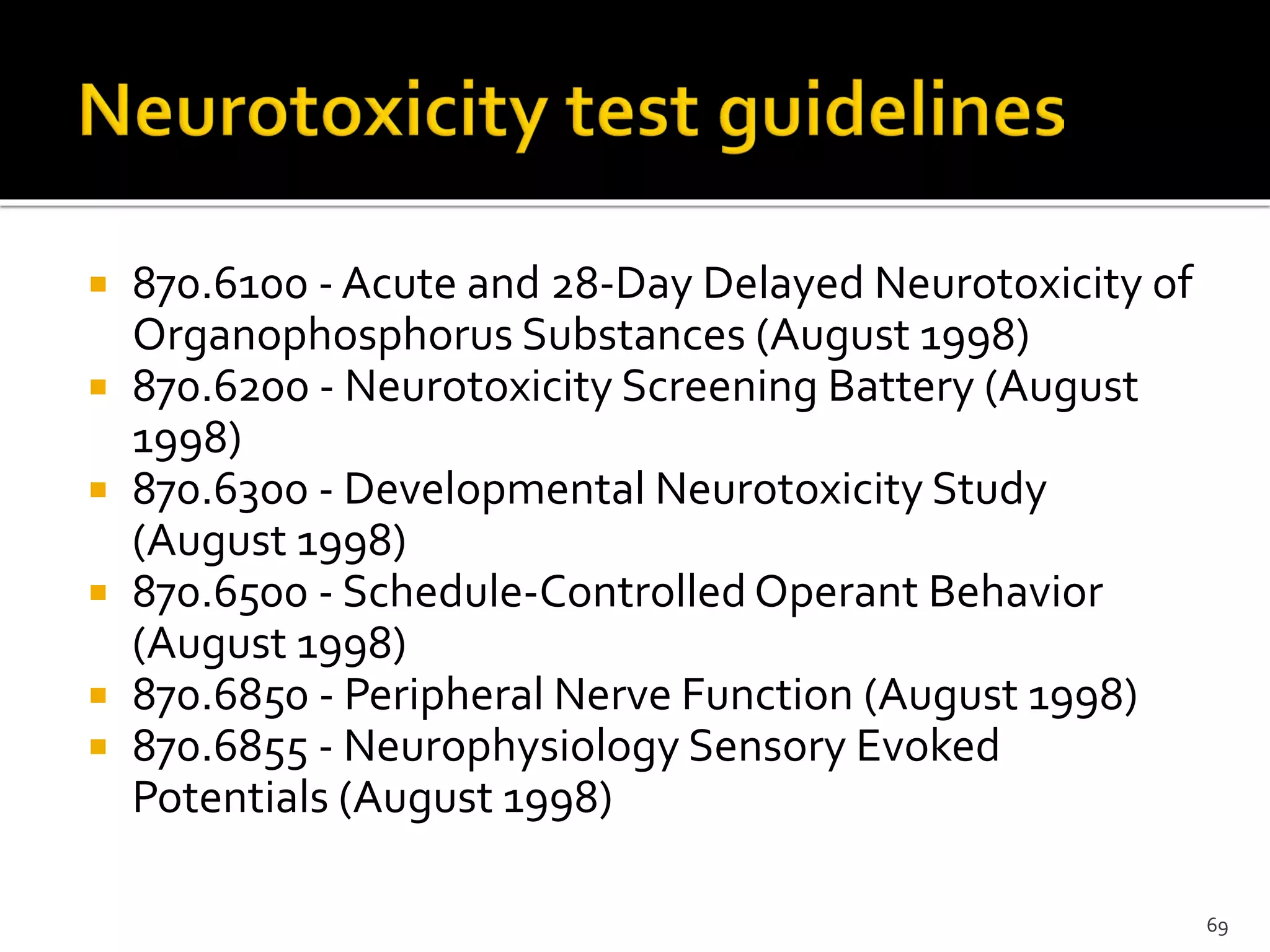  870.6100 - Acute and 28-Day Delayed Neurotoxicity of
Organophosphorus Substances (August 1998)
 870.6200 - Neurotoxicity Screening Battery (August
1998)
 870.6300 - Developmental Neurotoxicity Study
(August 1998)
 870.6500 - Schedule-Controlled Operant Behavior
(August 1998)
 870.6850 - Peripheral Nerve Function (August 1998)
 870.6855 - Neurophysiology Sensory Evoked
Potentials (August 1998)
69
 