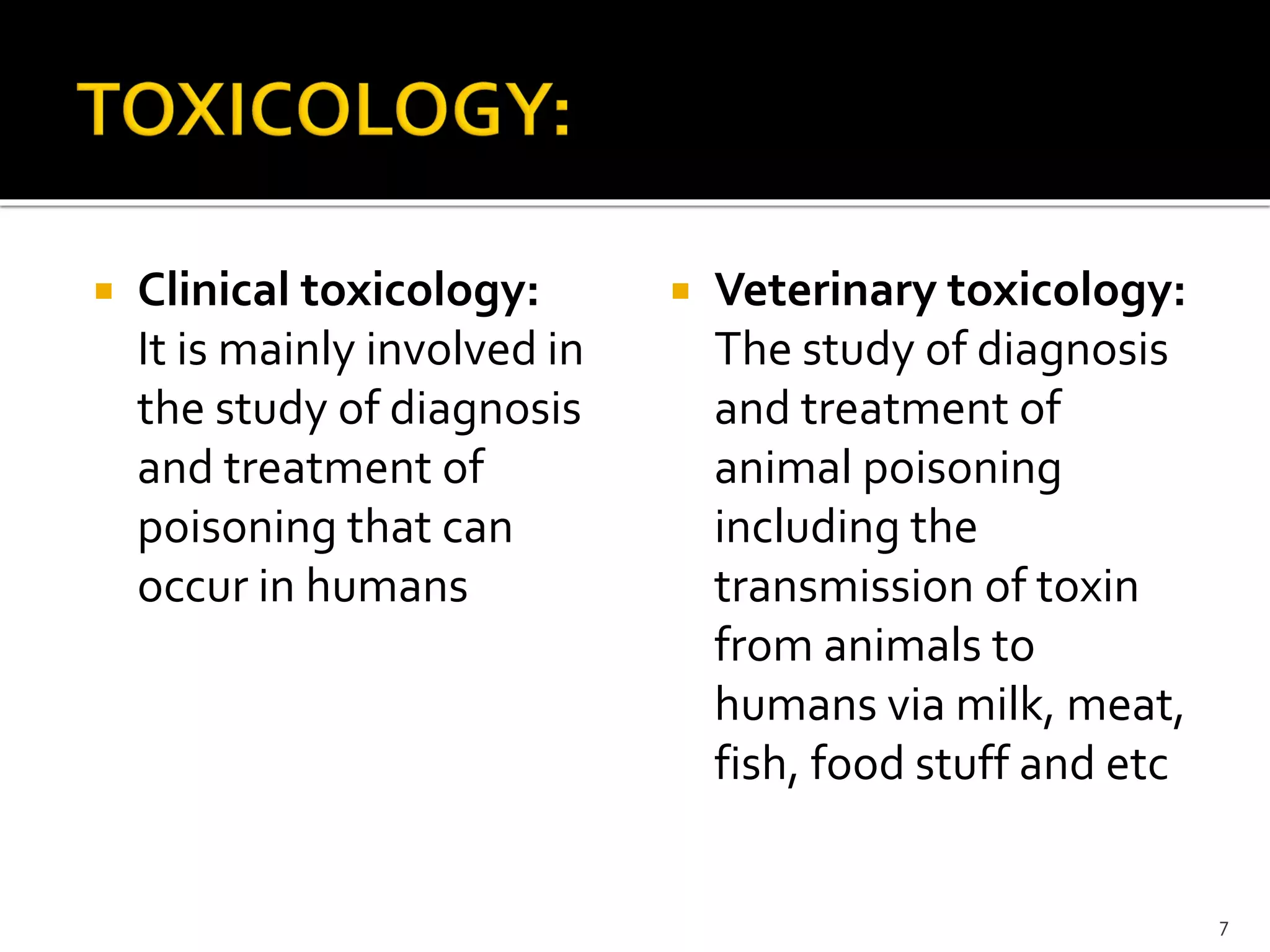 Clinical toxicology:
It is mainly involved in
the study of diagnosis
and treatment of
poisoning that can
occur in humans
 Veterinary toxicology:
The study of diagnosis
and treatment of
animal poisoning
including the
transmission of toxin
from animals to
humans via milk, meat,
fish, food stuff and etc
7
 