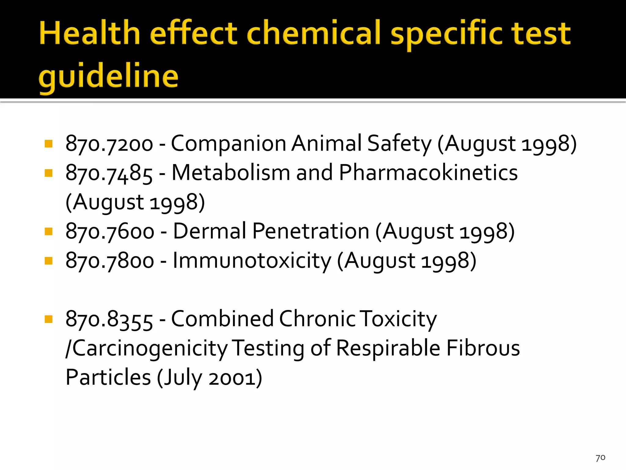 870.7200 - Companion Animal Safety (August 1998)
 870.7485 - Metabolism and Pharmacokinetics
(August 1998)
 870.7600 - Dermal Penetration (August 1998)
 870.7800 - Immunotoxicity (August 1998)
 870.8355 - Combined ChronicToxicity
/CarcinogenicityTesting of Respirable Fibrous
Particles (July 2001)
70
 
