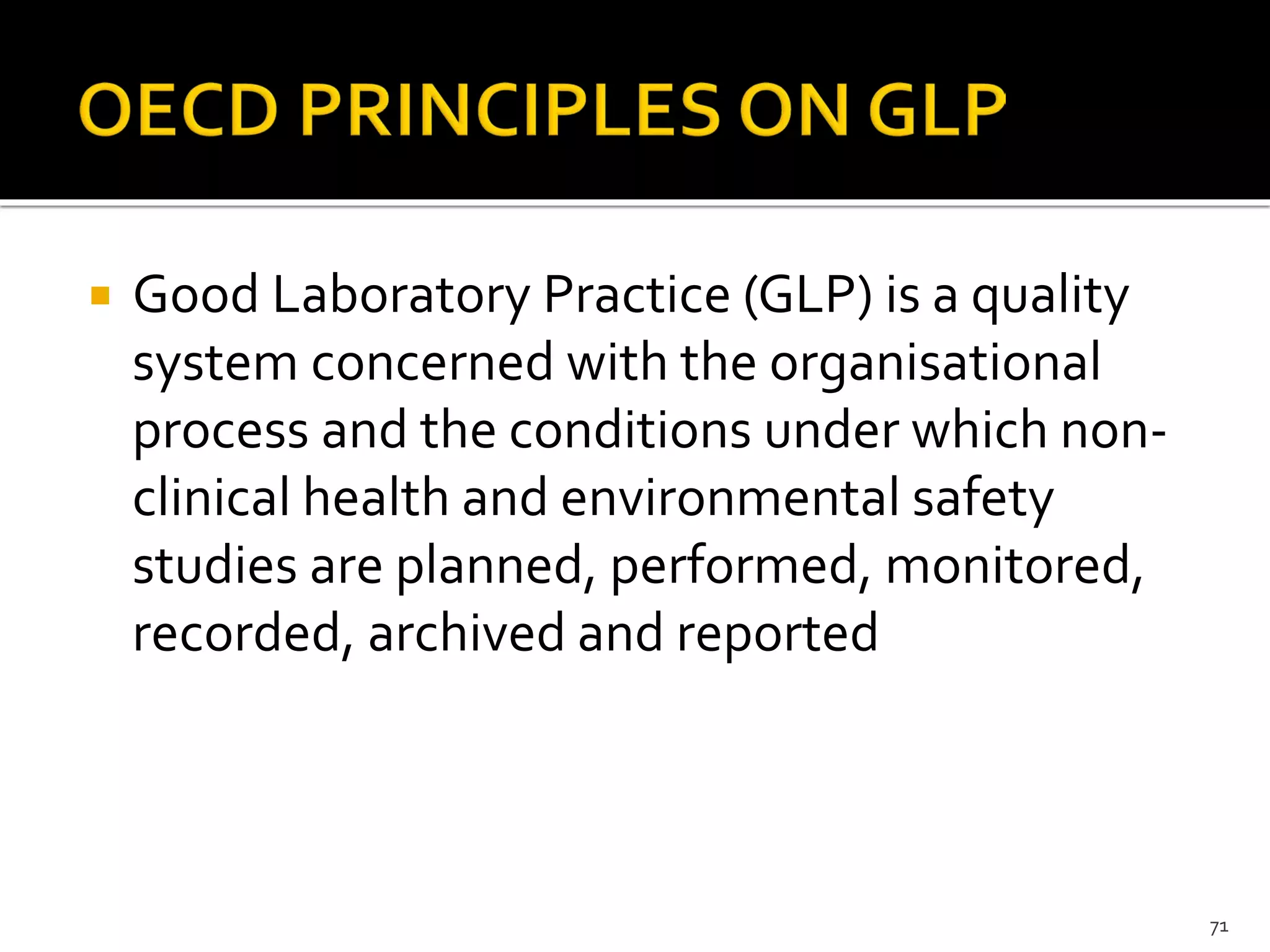  Good Laboratory Practice (GLP) is a quality
system concerned with the organisational
process and the conditions under which non-
clinical health and environmental safety
studies are planned, performed, monitored,
recorded, archived and reported
71
 