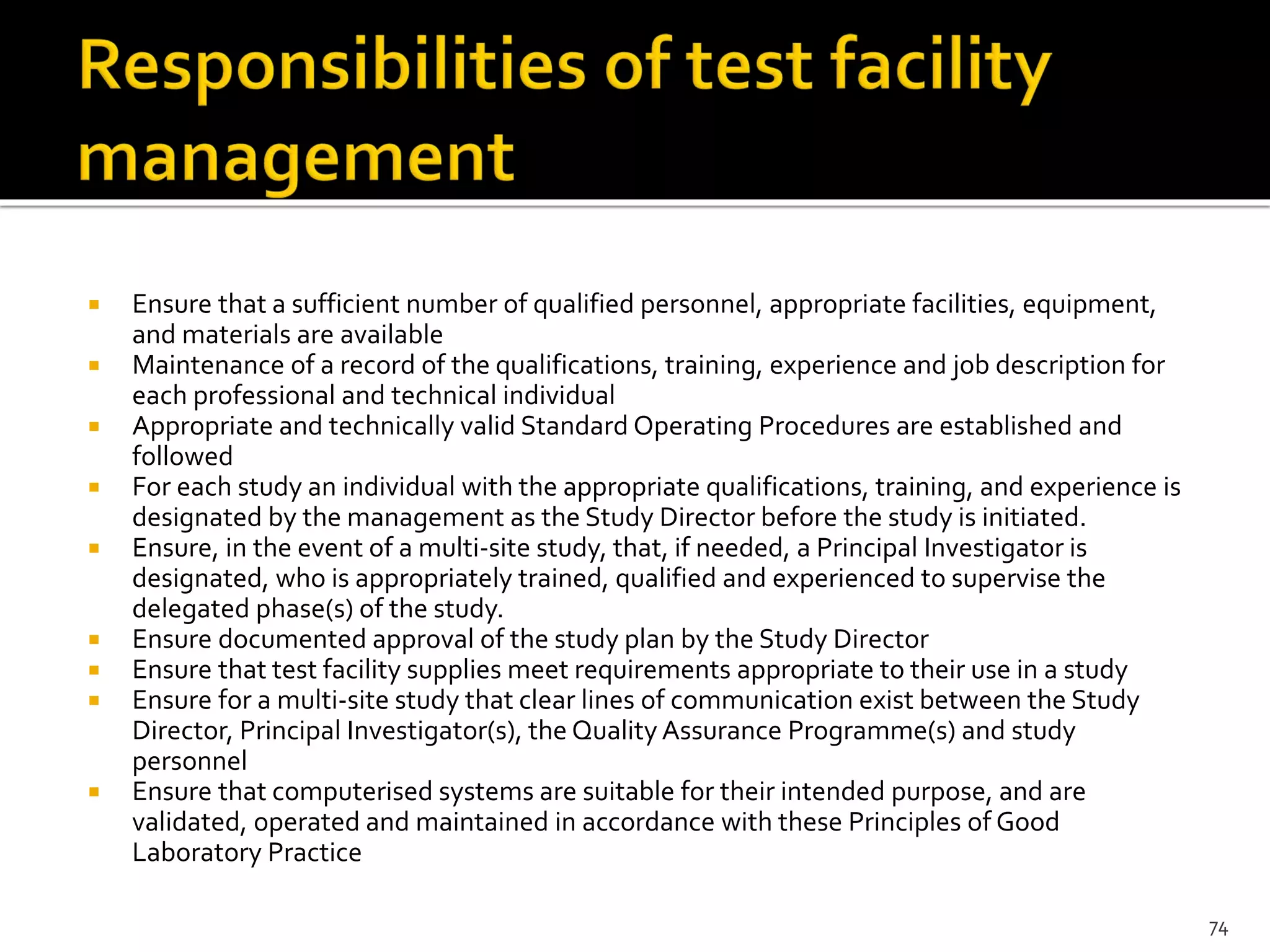  Ensure that a sufficient number of qualified personnel, appropriate facilities, equipment,
and materials are available
 Maintenance of a record of the qualifications, training, experience and job description for
each professional and technical individual
 Appropriate and technically valid Standard Operating Procedures are established and
followed
 For each study an individual with the appropriate qualifications, training, and experience is
designated by the management as the Study Director before the study is initiated.
 Ensure, in the event of a multi-site study, that, if needed, a Principal Investigator is
designated, who is appropriately trained, qualified and experienced to supervise the
delegated phase(s) of the study.
 Ensure documented approval of the study plan by the Study Director
 Ensure that test facility supplies meet requirements appropriate to their use in a study
 Ensure for a multi-site study that clear lines of communication exist between the Study
Director, Principal Investigator(s), the Quality Assurance Programme(s) and study
personnel
 Ensure that computerised systems are suitable for their intended purpose, and are
validated, operated and maintained in accordance with these Principles of Good
Laboratory Practice
74
 