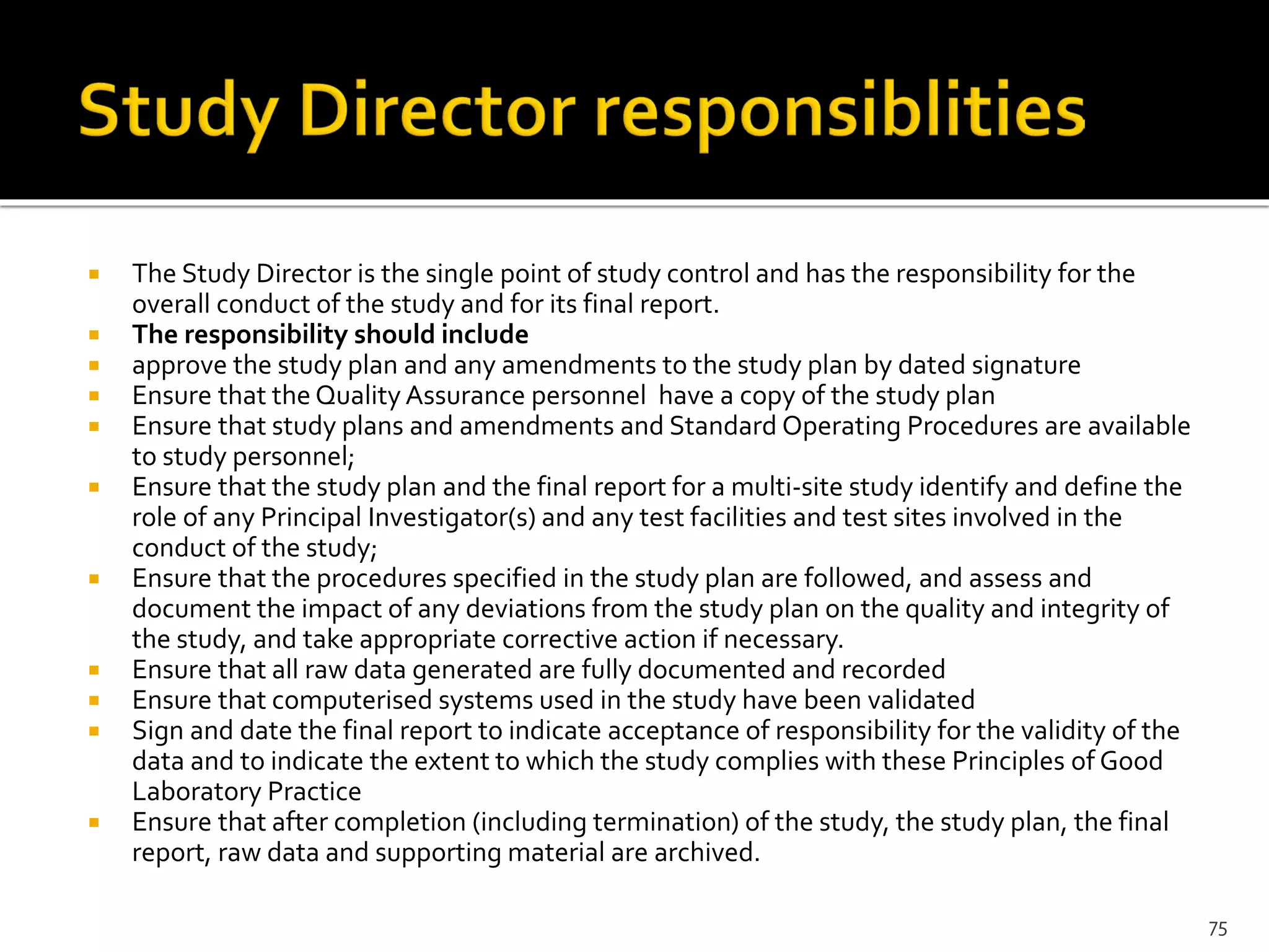  The Study Director is the single point of study control and has the responsibility for the
overall conduct of the study and for its final report.
 The responsibility should include
 approve the study plan and any amendments to the study plan by dated signature
 Ensure that the Quality Assurance personnel have a copy of the study plan
 Ensure that study plans and amendments and Standard Operating Procedures are available
to study personnel;
 Ensure that the study plan and the final report for a multi-site study identify and define the
role of any Principal Investigator(s) and any test facilities and test sites involved in the
conduct of the study;
 Ensure that the procedures specified in the study plan are followed, and assess and
document the impact of any deviations from the study plan on the quality and integrity of
the study, and take appropriate corrective action if necessary.
 Ensure that all raw data generated are fully documented and recorded
 Ensure that computerised systems used in the study have been validated
 Sign and date the final report to indicate acceptance of responsibility for the validity of the
data and to indicate the extent to which the study complies with these Principles of Good
Laboratory Practice
 Ensure that after completion (including termination) of the study, the study plan, the final
report, raw data and supporting material are archived.
75
 