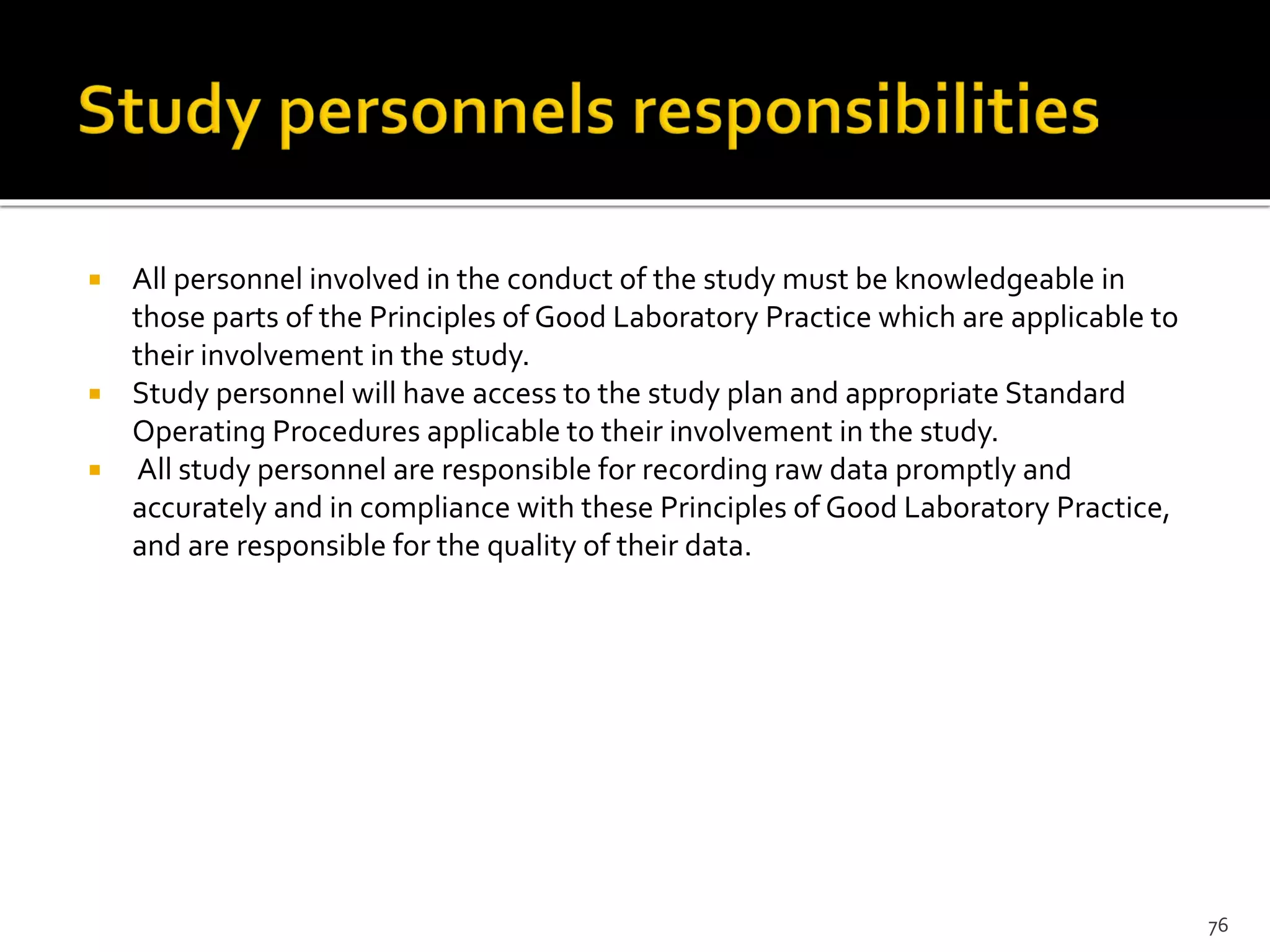  All personnel involved in the conduct of the study must be knowledgeable in
those parts of the Principles of Good Laboratory Practice which are applicable to
their involvement in the study.
 Study personnel will have access to the study plan and appropriate Standard
Operating Procedures applicable to their involvement in the study.
 All study personnel are responsible for recording raw data promptly and
accurately and in compliance with these Principles of Good Laboratory Practice,
and are responsible for the quality of their data.
76
 
